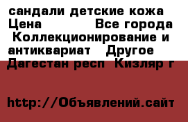 сандали детские кожа › Цена ­ 2 000 - Все города Коллекционирование и антиквариат » Другое   . Дагестан респ.,Кизляр г.